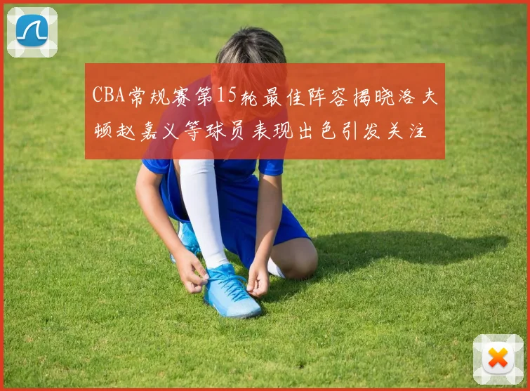 CBA常规赛第15轮最佳阵容揭晓洛夫顿赵嘉义等球员表现出色引发关注