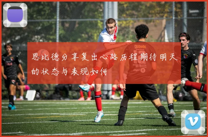 恩比德分享复出心路历程期待明天的状态与表现如何