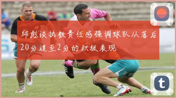 邱彪谈执教责任感强调球队从落后20分追至2分的积极表现