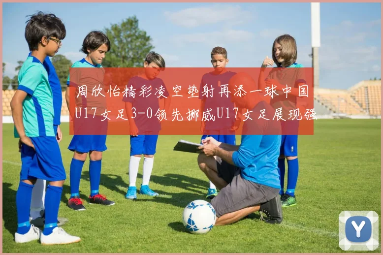 周欣怡精彩凌空垫射再添一球中国U17女足3-0领先挪威U17女足展现强劲实力