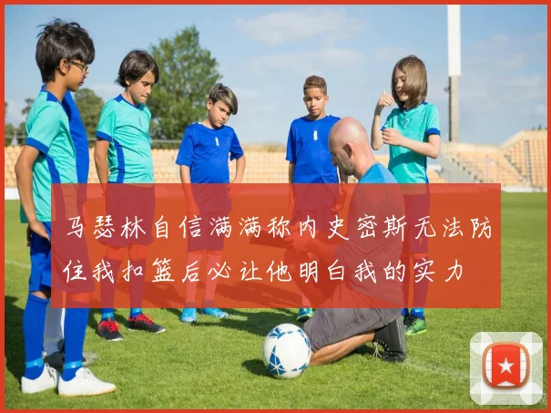 马瑟林自信满满称内史密斯无法防住我扣篮后必让他明白我的实力