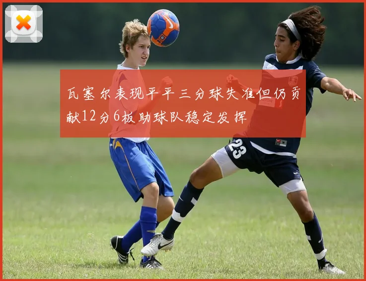 瓦塞尔表现平平三分球失准但仍贡献12分6板助球队稳定发挥