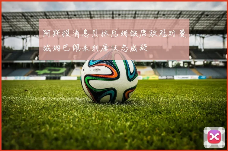 阿斯报消息贝林厄姆缺席欧冠对曼城姆巴佩米利唐状态成疑