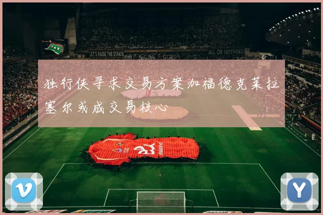 独行侠寻求交易方案加福德克莱拉塞尔或成交易核心