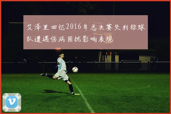艾泽里回忆2016年总决赛失利称球队遭遇伤病困扰影响表现
