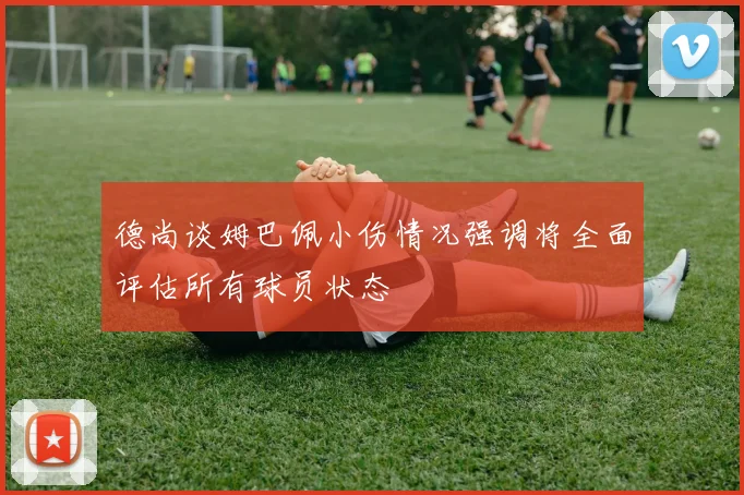 德尚谈姆巴佩小伤情况强调将全面评估所有球员状态