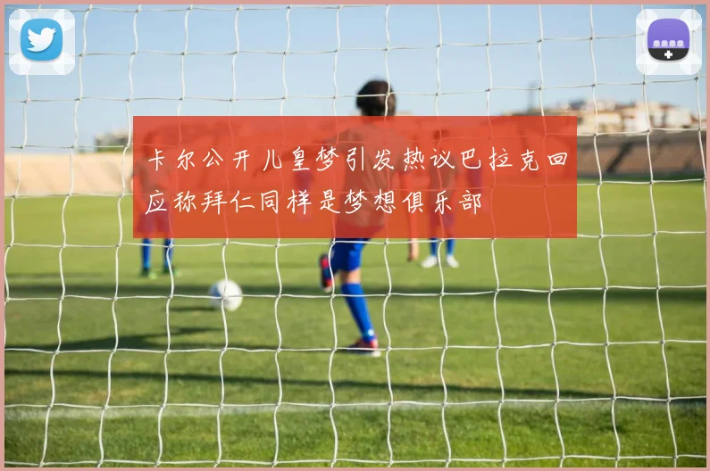卡尔公开儿皇梦引发热议巴拉克回应称拜仁同样是梦想俱乐部