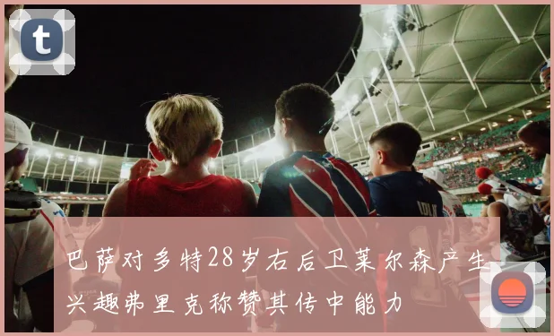 巴萨对多特28岁右后卫莱尔森产生兴趣弗里克称赞其传中能力