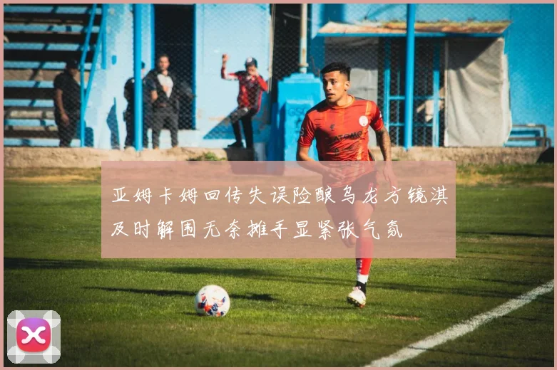 亚姆卡姆回传失误险酿乌龙方镜淇及时解围无奈摊手显紧张气氛