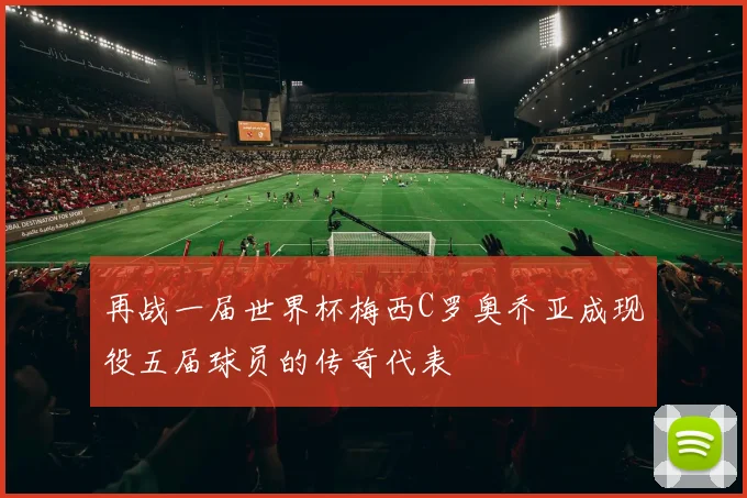 再战一届世界杯梅西C罗奥乔亚成现役五届球员的传奇代表