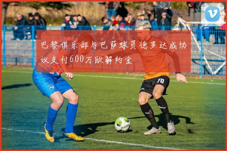 巴黎俱乐部与巴萨球员德罗达成协议支付600万欧解约金