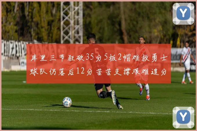 库里三节狂砍35分5板2帽难救勇士球队仍落后12分苦苦支撑艰难追分