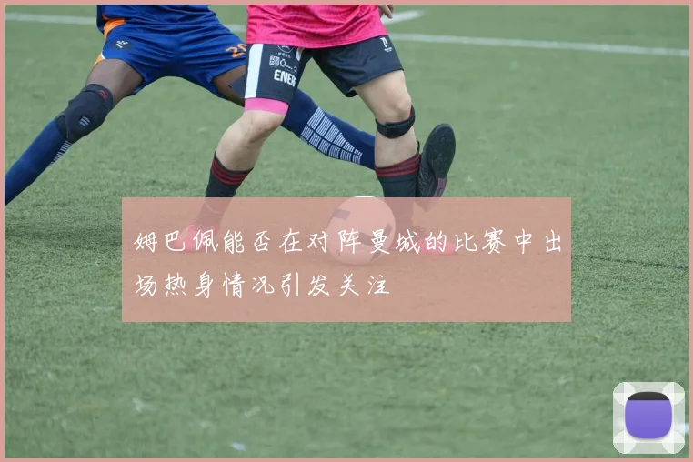 姆巴佩能否在对阵曼城的比赛中出场热身情况引发关注