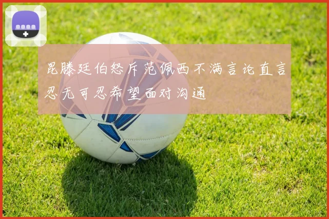 昆滕廷伯怒斥范佩西不满言论直言忍无可忍希望面对沟通