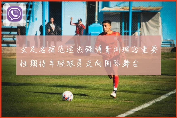 女足名宿范运杰强调青训理念重要性期待年轻球员走向国际舞台