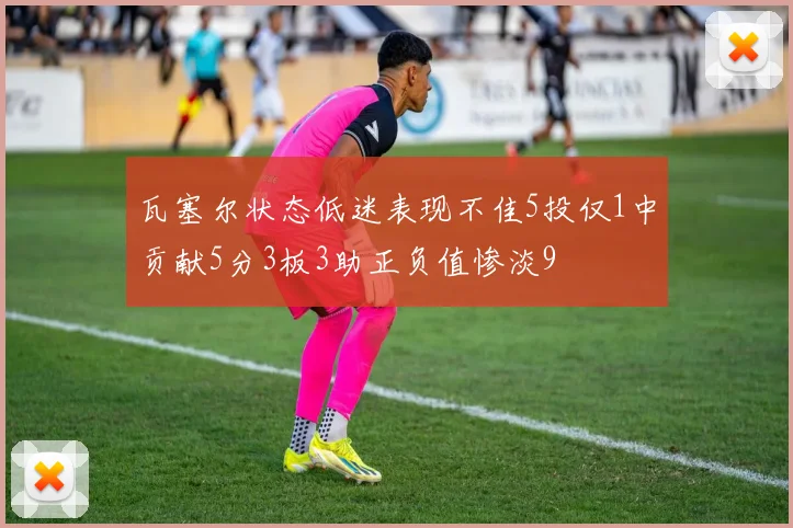 瓦塞尔状态低迷表现不佳5投仅1中贡献5分3板3助正负值惨淡9