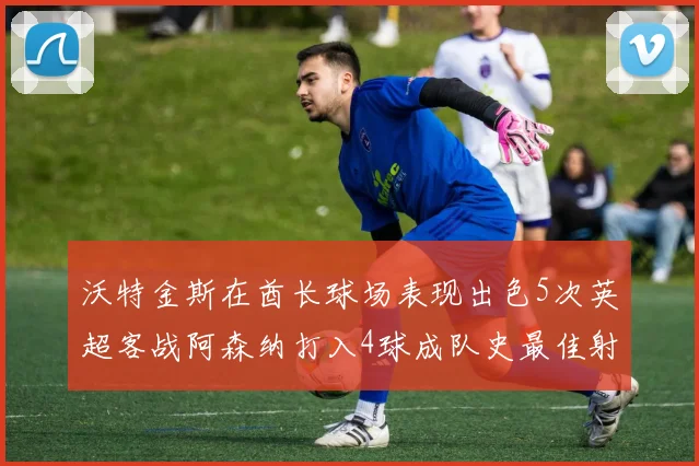 沃特金斯在酋长球场表现出色5次英超客战阿森纳打入4球成队史最佳射手