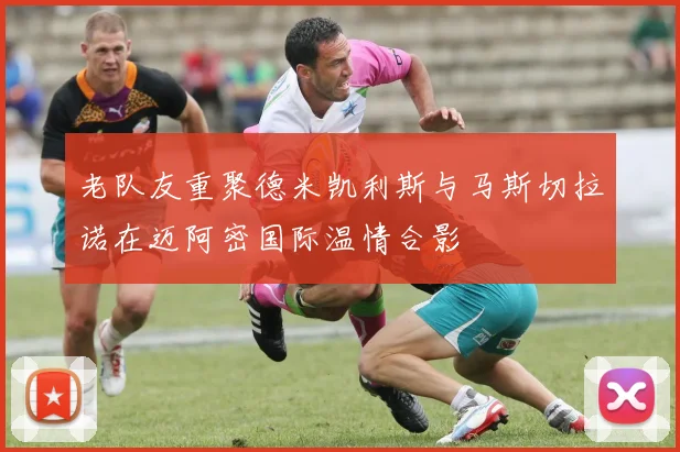 老队友重聚德米凯利斯与马斯切拉诺在迈阿密国际温情合影