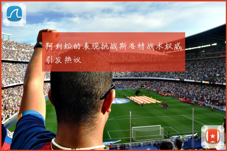 阿利松的表现挑战斯洛特战术权威引发热议