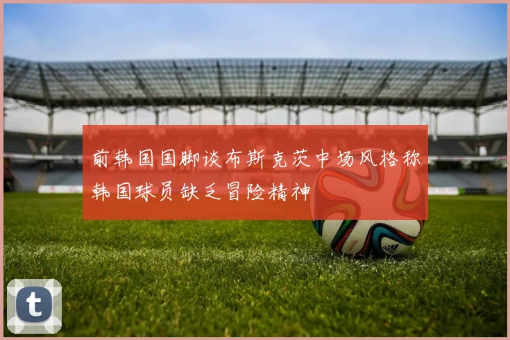 前韩国国脚谈布斯克茨中场风格称韩国球员缺乏冒险精神