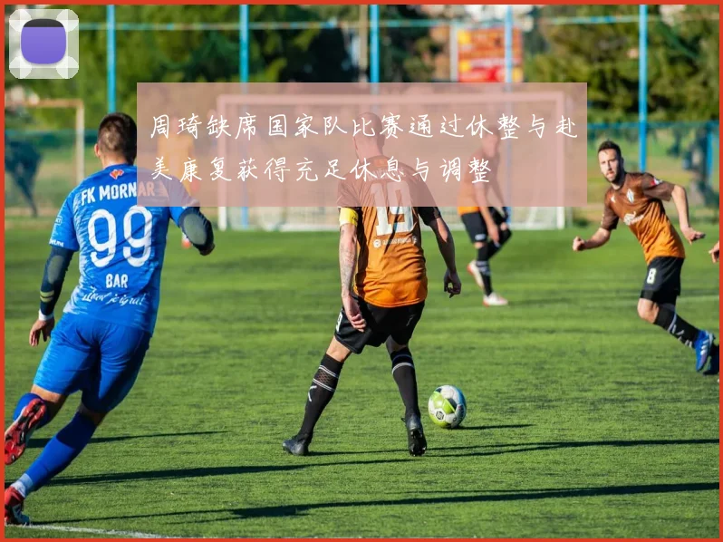 周琦缺席国家队比赛通过休整与赴美康复获得充足休息与调整