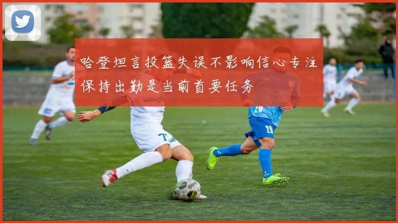 哈登坦言投篮失误不影响信心专注保持出勤是当前首要任务