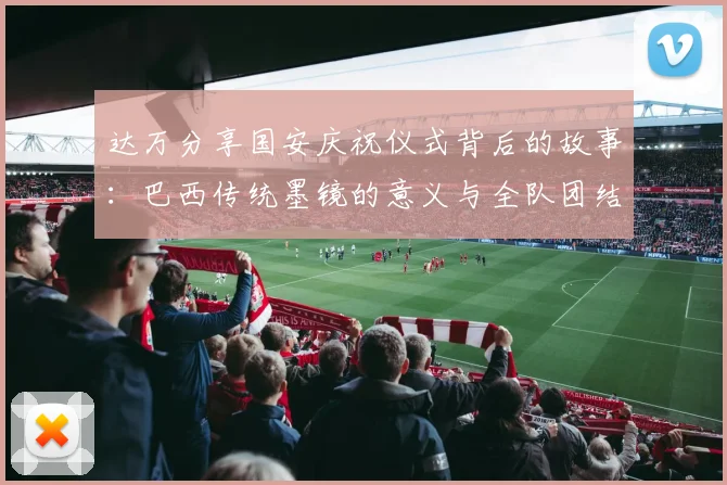 达万分享国安庆祝仪式背后的故事：巴西传统墨镜的意义与全队团结的象征