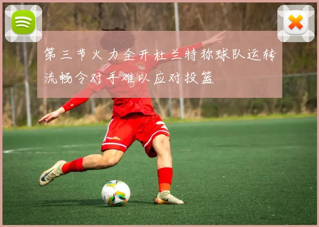 第三节火力全开杜兰特称球队运转流畅令对手难以应对投篮