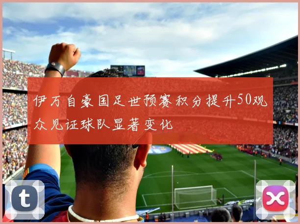 伊万自豪国足世预赛积分提升50观众见证球队显著变化