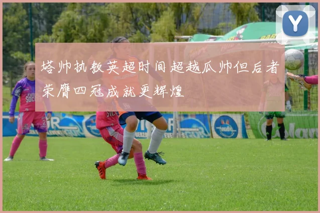 塔帅执教英超时间超越瓜帅但后者荣膺四冠成就更辉煌