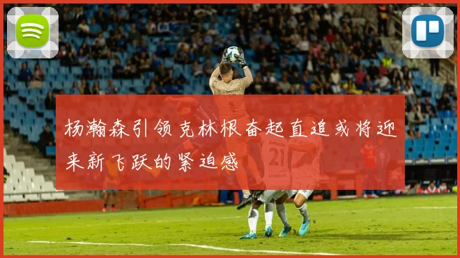 杨瀚森引领克林根奋起直追或将迎来新飞跃的紧迫感