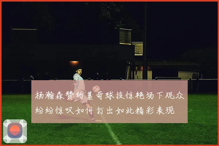 杨瀚森赞约基奇球技惊艳场下观众纷纷惊叹如何打出如此精彩表现