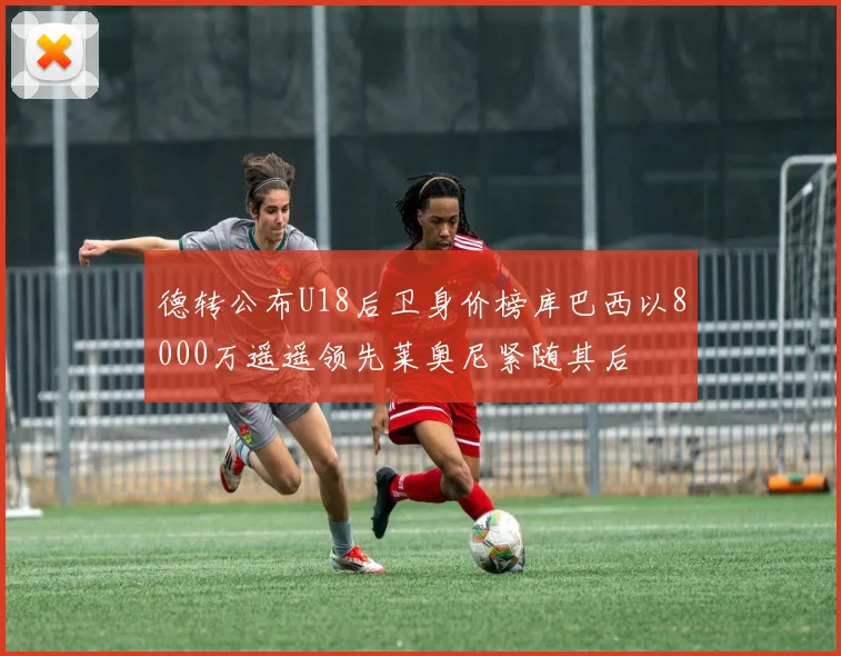 德转公布U18后卫身价榜库巴西以8000万遥遥领先莱奥尼紧随其后