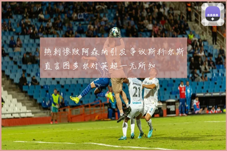 热刺惨败阿森纳引发争议斯科尔斯直言图多尔对英超一无所知