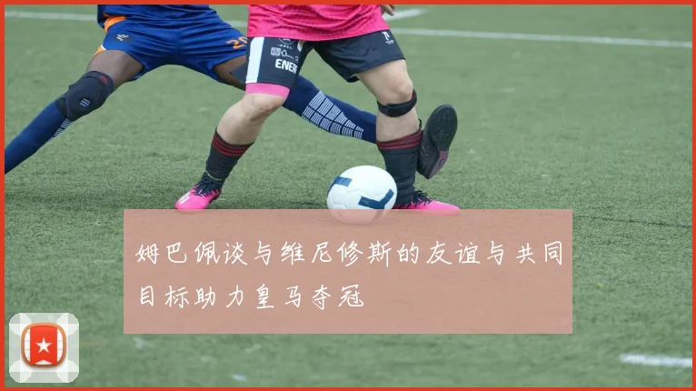 姆巴佩谈与维尼修斯的友谊与共同目标助力皇马夺冠