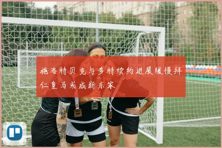 施洛特贝克与多特续约进展缓慢拜仁皇马或成新东家