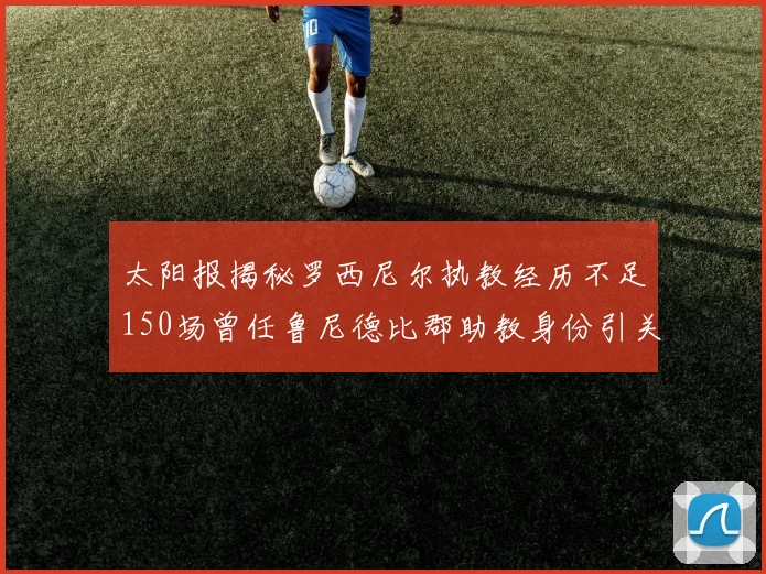 太阳报揭秘罗西尼尔执教经历不足150场曾任鲁尼德比郡助教身份引关注