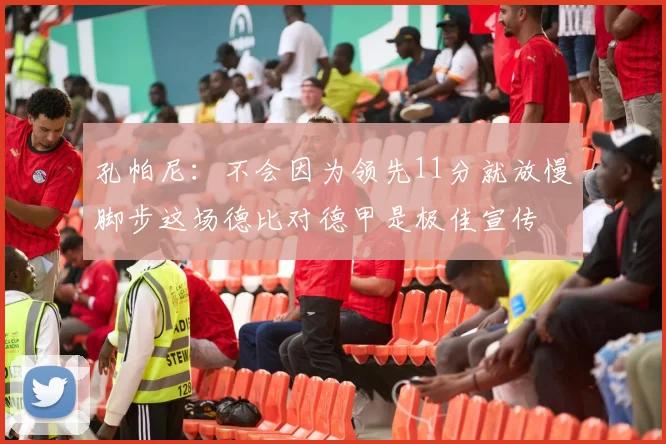 孔帕尼：不会因为领先11分就放慢脚步这场德比对德甲是极佳宣传