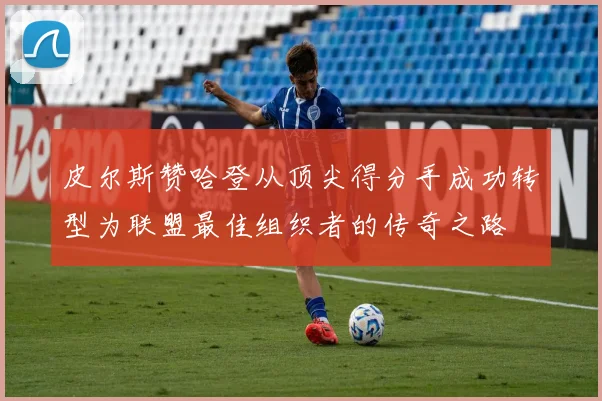 皮尔斯赞哈登从顶尖得分手成功转型为联盟最佳组织者的传奇之路