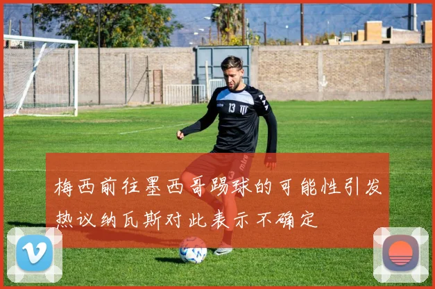 梅西前往墨西哥踢球的可能性引发热议纳瓦斯对此表示不确定
