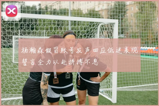 杨瀚森假冒账号发声回应低迷表现誓言全力以赴拼搏不息