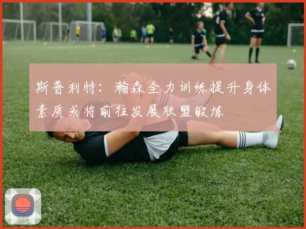 斯普利特：瀚森全力训练提升身体素质或将前往发展联盟锻炼