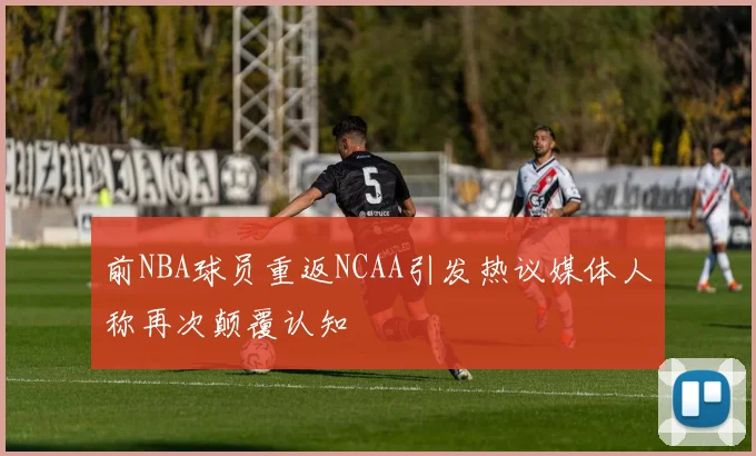 前NBA球员重返NCAA引发热议媒体人称再次颠覆认知